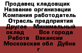 Продавец-кладовщик › Название организации ­ Компания-работодатель › Отрасль предприятия ­ Другое › Минимальный оклад ­ 1 - Все города Работа » Вакансии   . Московская обл.,Дубна г.